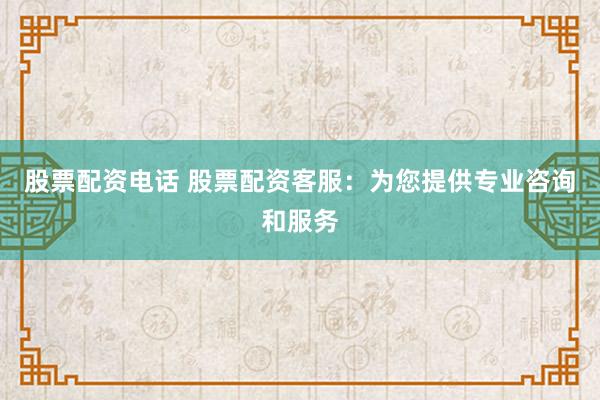 股票配资电话 股票配资客服：为您提供专业咨询和服务