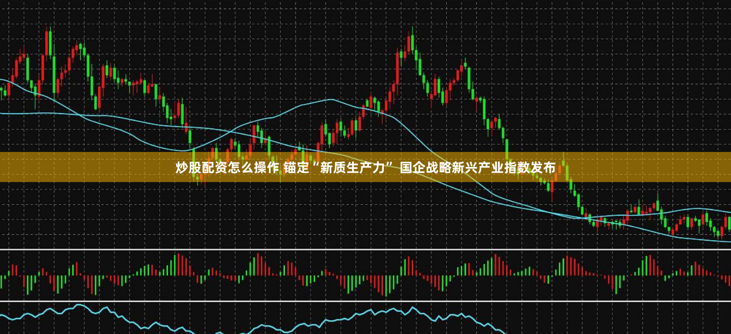 炒股配资怎么操作 锚定“新质生产力” 国企战略新兴产业指数发布
