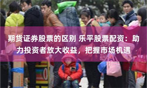 期货证券股票的区别 乐平股票配资：助力投资者放大收益，把握市场机遇